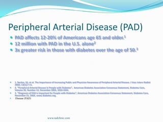 Peripheral Arterial Disease (PAD)PAD affects 12-20% of Americans age 65 and older.112 million with PAD in the U.S. alone23x greater risk in those with diabetes over the age of 50.31. Becker, GJ, et al. The Importance of Increasing Public and Physician Awareness of Peripheral Arterial Disease. J VascintervRadiol 2002; 13[1];7-11.2. “Peripheral Arterial Disease in People with Diabetes”,  American Diabetes Association Consensus Statement, Diabetes Care, Volume 26, Number 12, December 2003, 3333-3341.3. “Diagnosis of PAD is Important for People with Diabetes”, American Diabetes Association Consensus Statement, Diabetes Care, November 21, 2003, www.diabetes.org. Disease (PAD)www.radclinic.com