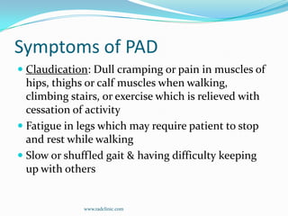 Symptoms of PADClaudication: Dull cramping or pain in muscles of hips, thighs or calf muscles when walking, climbing stairs, or exercise which is relieved with cessation of activityFatigue in legs which may require patient to stop and rest while walkingSlow or shuffled gait & having difficulty keeping up with otherswww.radclinic.com