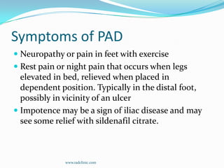 Symptoms of PADNeuropathy or pain in feet with exerciseRest pain or night pain that occurs when legs elevated in bed, relieved when placed in dependent position. Typically in the distal foot, possibly in vicinity of an ulcerImpotence may be a sign of iliac disease and may see some relief with sildenafil citrate.www.radclinic.com
