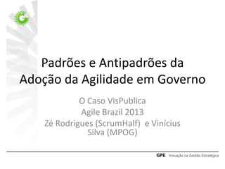 Padrões e Antipadrões da
Adoção da Agilidade em Governo
O Caso VisPublica
Agile Brazil 2013
Zé Rodrigues (ScrumHalf) e Vinícius
Silva (MPOG)
 