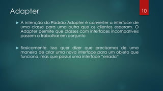 Adapter
 A intenção do Padrão Adapter é converter a interface de
uma classe para uma outra que os clientes esperam. O
Adapter permite que classes com interfaces incompatíveis
passem a trabalhar em conjunto
 Basicamente, isso quer dizer que precisamos de uma
maneira de criar uma nova interface para um objeto que
funciona, mas que possui uma interface “errada”
10
 