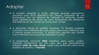 Adapter
 O padrão Adapter é muito utilizado quando precisamos
encaixar uma nova biblioteca de classes, adquirida de um
fornecedor, em um sistema de software já existente, porém
essas bibliotecas de classe do novo fornecedor são diferentes
das bibliotecas de classes do fornecedor antigo
 A definição oficial do padrão Adapter: “O Padrão Adapter
converte uma interface de uma classe para outra interface que
o cliente espera encontrar. O Adaptador permite que classes
com interfaces incompatíveis trabalhem juntas”
 O adaptador converte UMA interface para
outra, porém, também poderíamos ter um caso em que
precisaríamos adaptar mais de uma classe, nesse caso entra em
cena outro padrão de projeto, o Facade
11
 