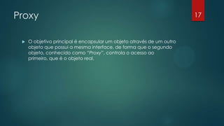 Proxy
 O objetivo principal é encapsular um objeto através de um outro
objeto que possui a mesma interface, de forma que o segundo
objeto, conhecido como “Proxy”, controla o acesso ao
primeiro, que é o objeto real.
17
 