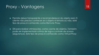 Proxy - Vantagens
 Permite deixar transparente o local (endereço) do objeto real. O
cliente não precisa conhecer se o objeto é remoto ou não, este
tipo de proxy é conhecido como Remote Proxy.
 Útil para realizar otimizações, como cache de objetos. Também
pode ser implementado rotinas de logs e controle de acesso
(segurança). Este tipo de proxy é conhecido como Virtual Proxy
18
 