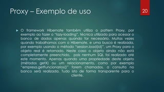 Proxy – Exemplo de uso
 O framework Hibernate também utiliza o pattern Proxy, por
exemplo ao fazer o “lazy-loading”, técnica utilizado para acessar o
banco de dados apenas quando for necessário. Muitas vezes
quando trabalhamos com o Hibernate, e uma busca é
realizada, por exemplo usando o método “session.load(id)”, um
Proxy para o objeto real é retornado. Neste caso o objeto ainda
não está completamente preenchido, pois nenhum SQL foi
realizado até este momento. Apenas quando uma propriedade
deste objeto (métodos getX) ou um relacionamento, como por
exemplo “empresa.getFuncionarios()” forem chamados, a consulta
no banco será realizada. Tudo isto de forma transparente para o
cliente.
20
 