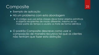 Composite
 Exemplo de aplicação
 Há um problema com esta abordagem
 O código que usa estas classes deve tratar objetos primitivos
e objetos recipientes de modo diferente, mesmo se na
maior parte do tempo o usuário os trate de forma idêntica
 O padrão Composite descreve como usar a
composição de maneira recursiva tal que os clientes
não tenham que fazer esta distinção
25
 