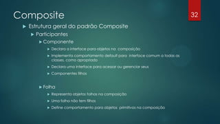 Composite
 Estrutura geral do padrão Composite
 Participantes
 Componente
 Declara a interface para objetos na composição
 Implementa comportamento default para interface comum a todas as
classes, como apropriado
 Declara uma interface para acessar ou gerenciar seus componentes filhos
 Folha
 Representa objetos folhas na composição
 Uma folha não tem filhos
 Define comportamento para objetos primitivos na composição
32
 