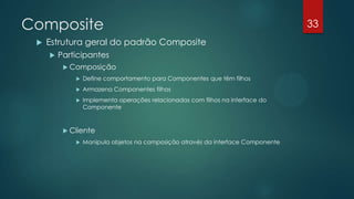 Composite
 Estrutura geral do padrão Composite
 Participantes
 Composição
 Define comportamento para Componentes que têm filhos
 Armazena Componentes filhos
 Implementa operações relacionadas com filhos na interface do
Componente
 Cliente
 Manipula objetos na composição através da interface Componente
33
 
