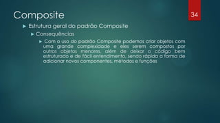Composite
 Estrutura geral do padrão Composite
 Consequências
 Com o uso do padrão Composite podemos criar objetos com
uma grande complexidade e eles serem compostos por
outros objetos menores, além de deixar o código bem
estruturado e de fácil entendimento, sendo rápida a forma de
adicionar novos componentes, métodos e funções
34
 