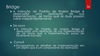 Bridge
 A intenção do Padrão de Projeto Bridge é
desacoplar uma abstração de sua
implementação, de forma que as duas possam
variar independentemente
 De novo
 A intenção do Padrão de projeto Bridge é
desacoplar uma abstração de sua implementação
de tal forma que a implementação possa ser
facilmente trocada
 Como?
 Encapsulando os detalhes de implementação em
um objeto que é um componente da abstração
36
 