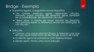 Bridge - Exemplo
 Suponha agora, o seguintes novos requisitos
 “As classes externas agora desenham círculos.
Portanto, nosso módulo de desenho deve também
ter a possibilidade de desenhar círculos”
 “Além disso, o cliente do nosso módulo de desenho
não precisa saber a diferença entre um retângulo e
um círculo.”
 Solução
 Criamos uma classe abstrata Shape, e fazemos com que
ela seja superclasse tanto de Rectangle quanto de Circle
 O cliente agora se comunica com objetos Shape
 Sendo assim, temos uma nova solução
39
 