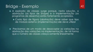 Bridge - Exemplo
 A explosão de classes surge porque, nesta solução, a
abstração (os tipos de Shape) e a implementação (os
programas de desenho) estão fortemente acoplados.
 Cada tipo de figura (abstração) deve saber que tipo
de módulo externo (implementação) ele deve utilizar
 Precisamos de um modo de desacoplar as variações na
abstração das variações na implementação, de tal forma
que o número de classes cresça somente linearmente
42
 