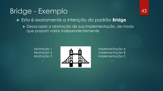 Bridge - Exemplo
 Esta é exatamente a intenção do padrão Bridge
 Desacoplar a abstração de sua implementação, de modo
que possam variar independentemente
Abstração 1
Abstração 2
Abstração 3
...
Implementação A
Implementação B
Implementação C
...
43
 