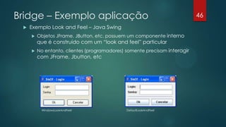 Bridge – Exemplo aplicação
 Exemplo Look and Feel – Java Swing
 Objetos JFrame, JButton, etc. possuem um componente interno
que é construído com um “look and feel” particular
 No entanto, clientes (programadores) somente precisam interagir
com JFrame, Jbutton, etc
WindowsLookAndFeel DefaultLookAndFeel
46
 