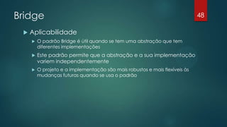 Bridge
 Aplicabilidade
 O padrão Bridge é útil quando se tem uma abstração que tem
diferentes implementações
 Este padrão permite que a abstração e a sua implementação
variem independentemente
 O projeto e a implementação são mais robustos e mais flexíveis às
mudanças futuras quando se usa o padrão
48
 