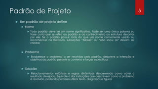 Padrão de Projeto
 Um padrão de projeto define
 Nome
 Todo padrão deve ter um nome significativo. Pode ser uma única palavra ou
frase curta que se refira ao padrão e ao conhecimento ou estrutura descritos
por ele. Se o padrão possuir mais do que um nome comumente usado ou
reconhecível na literatura, subseções “Aliases” ou “Also know as” devem ser
criadas
 Problema
 Estabelece o problema a ser resolvido pelo padrão, descreve a intenção e
objetivos do padrão perante o contexto e forças específicas
 Solução
 Relacionamentos estáticos e regras dinâmicas descrevendo como obter o
resultado desejado. Equivale a dar instruções que descrevem como o problema
é resolvido, podendo para isso utilizar texto, diagramas e figuras
5
 