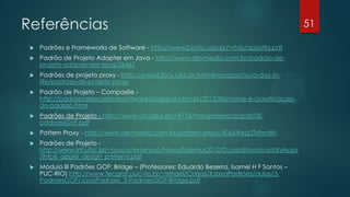 Referências
 Padrões e Frameworks de Software - http://www2.icmc.usp.br/~rtvb/apostila.pdf
 Padrão de Projeto Adapter em Java - http://www.devmedia.com.br/padrao-de-
projeto-adapter-em-java/26467
 Padrões de projeto proxy - http://www2.lccv.ufal.br/Members/psycho/a-day-in-
life/padroes-de-projeto-proxy
 Padrão de Projeto – Composite -
http://padroesdeprojetodesoftware.blogspot.com.br/2012/06/nome-e-classificacao-
do-padrao.html
 Padrões de Projeto - http://www.cin.ufpe.br/~if718/transparencias/pdf/05-
padroesGoF.pdf
 Pattern Proxy - http://www.devmedia.com.br/pattern-proxy/4066#ixzz2Tsfmdiih
 Padrões de Projeto -
http://www.inf.ufsc.br/~bosco/extensao/NovosTalentos2012/D:/additional/addnlApps
/jhtp6_appM_design_patterns.pdf
 Módulo III Padrões GOF: Bridge – (Professores: Eduardo Bezerra, Isamel H F Santos –
PUC-RIO) http://www.tecgraf.puc-rio.br/~ismael/Cursos/XJavaPadroes/aulas/3-
PadroesGOF/JavaPadroes_3-PadroesGOF-Bridge.pdf
51
 