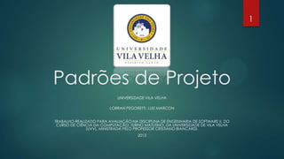 UNIVERSIDADE VILA VELHA
LORRAN PEGORETTI, LUIZ MARCON
TRABALHO REALIZADO PARA AVALIAÇÃO NA DISCIPLINA DE ENGENHARIA DE SOFTWARE II, DO
CURSO DE CIÊNCIA DA COMPUTAÇÃO, TURNO MATUTINO, DA UNIVERSIDADE DE VILA VELHA
(UVV), MINISTRADA PELO PROFESSOR CRISTIANO BIANCARDI.
2013
Padrões de Projeto
1
 