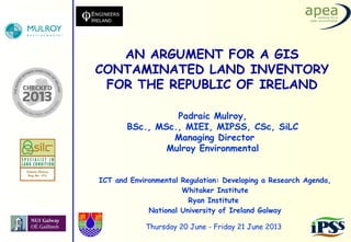 ICT and Environmental Regulation: Developing a Research Agenda,
Whitaker Institute
Ryan Institute
National University of Ireland Galway
AN ARGUMENT FOR A GIS
CONTAMINATED LAND INVENTORY
FOR THE REPUBLIC OF IRELAND
Thursday 20 June - Friday 21 June 2013
Padraic Mulroy,
BSc., MSc., MIEI, MIPSS, CSc, SiLC
Managing Director
Mulroy Environmental
 
