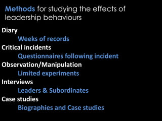 Methods for studying the effects of
leadership behaviours
Diary
Weeks of records
Critical incidents
Questionnaires following incident
Observation/Manipulation
Limited experiments
Interviews
Leaders & Subordinates
Case studies
Biographies and Case studies
 