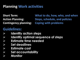 Planning Work activities
Short Term: What to do, how, who, and when
Action Planning: Steps, schedule, and policies
Contingency planning: Coping with problems
Guidelines:
 Identify action steps
 Identify optimal sequence of steps
 Estimate time needed
 Set deadlines
 Estimate cost
 Set accountability
 Monitor
 