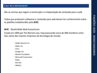 PADRÕES WEB - WEBSTANDARDS O que  são os Web Standards? São as normas que regem a construção e a intepretação de conteudo para a web. Todos que produzem softwares e conteúdo para web devem ter conhecimento sobre os padrões estabelecidos pela  W3C. W3C  - World Wide Web Consortium: Criada em 1994 por Tim Berners-Lee, hoje possuindo cerca de 400 membros entre eles várias das maiores empresas de tecnologia do mundo. -  Adobe Systems Inc. -  Apple, Inc. -  Cisco -  Google, Inc. -  Mozilla Foundation -  Microsoft Corporation -  Nokia -  Red Hat -  ORACLE 