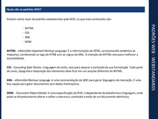 PADRÕES WEB - WEBSTANDARDS Quais são os padrões W3C? Existem vários tipos de padrões estabelecidos pela W3C, os que mais conhecidos são: -  XHTML -  CSS -  XML   - DOM XHTML  - eXtensible Hypertext Markup Language: É a reformulação do HTML, acrecentando semântica às máquinas, combinando as tags do HTML com as regras do XML. A intenção do XHTML veio para melhorar a acessibilidade. CSS  - Cascading Style Sheets: Linguagem de estilo, veio para separar o conteúdo da sua formatação. Toda parte de cores, tipografia e disposição dos elementos deve ficar em um arquivo diferente do XHTML. XML  - eXtensible Markup Language: é uma recomendação da W3C para gerar linguagens de marcação. É uma boa opção para gerar documentos com dados hierárquicos. DOM   - Document Object Model: é uma especificação da W3C, independente de plataforma e linguagem, onde pode-se dinamicamente alterar e editar a estrutura, conteúdo e estilo de um documento eletrônico. 