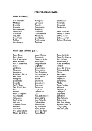 PRESTADORES SERVIÇO
Quem é seu(sua)...
Col. Trabalho
Médicos
Dentista
Obstetra
Farmacêutico
Veterinário
Contador
Arquiteto
Construtor
Político
Ag. Seguros
Advogado
Jornaleiro
Padeiro
Açougueiro
Porteiros
Carteiros
Cabeleireiros
Manicura
Doméstica
Professores
Taxistas
Secretárias
Motorista
Mecânico
Costureira
Pers. Trainner
Entreg. Correio
Entreg. Leite
Entreg. Jornal
Entreg. Diversos
Quem você conhece que é...
Prop. Casa
Prop. Apart.
Das F. Armadas
Func. Público
Pad. Casamento
Babá
Jardineiro
Tintureiro
Academia
Pais / Am. Filhos
Pet Shop
Fotógrafo
Balconista
Gerente
Prof. Filhos
Tec. Eletrônica
Ator
Modelo
Func. Aeroporto
Anestesista
Antiquário
Prof. Artes
Leiloeiro
Caixa de Banco
Pedreiro
Vendedor
Op. Escavadeira
Motor. de Onibús
Vend. Doces
Carpinteiro
Dono de Buffet
Massagista
Programador
Digitador
Universitário
Empreiteiro
Op. Guindaste
Instrutor Dança
Nutricionista
Editor
Eletricista
Engenheiro
Bombeiro
Pescador
Jogador
Decorador
Juiz
Tec. Laboratório
Bibliotecário
Inst. Natação
Salva-vidas
Missionário
Ag. Funerário
Func. Hotel
Dono de Hotel
Func. Motel
Dono de Motel
Dono Ag. Carros
Prof. Música
Enfermeira(o)
Func. Escritório
Policial
Dono de Gráfica
Fisioterapêuta
Piloto
Aeromoça
Supervisor
Impressor
Serigrafista
Atleta
Dono Restaur.
Vigilante
Segurança
Delegado
Sapateiro
Estudante
Téc. Telefone
Telefonista
Mot. Caminhão
Apresentador TV
Garçon(ete)
Tec. Ar Cond.
 