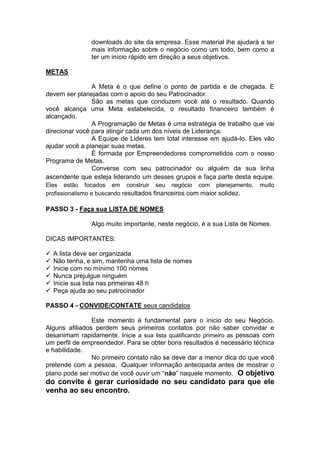 downloads do site da empresa. Esse material lhe ajudará a ter
mais informação sobre o negócio como um todo, bem como a
ter um início rápido em direção a seus objetivos.
METAS
A Meta é o que define o ponto de partida e de chegada. E
devem ser planejadas com o apoio do seu Patrocinador.
São as metas que conduzem você até o resultado. Quando
você alcança uma Meta estabelecida, o resultado financeiro também é
alcançado.
A Programação de Metas é uma estratégia de trabalho que vai
direcionar você para atingir cada um dos níveis de Liderança.
A Equipe de Lideres tem total interesse em ajudá-lo. Eles vão
ajudar você a planejar suas metas.
É formada por Empreendedores comprometidos com o nosso
Programa de Metas.
Converse com seu patrocinador ou alguém da sua linha
ascendente que esteja liderando um desses grupos e faça parte desta equipe.
Eles estão focados em construir seu negócio com planejamento, muito
profissionalismo e buscando resultados financeiros com maior solidez.
PASSO 3 - Faça sua LISTA DE NOMES
Algo muito importante, neste negócio, é a sua Lista de Nomes.
DICAS IMPORTANTES:
 A lista deve ser organizada
 Não tenha, e sim, mantenha uma lista de nomes
 Inicie com no mínimo 100 nomes
 Nunca prejulgue ninguém
 Inicie sua lista nas primeiras 48 h
 Peça ajuda ao seu patrocinador
PASSO 4 - CONVIDE/CONTATE seus candidatos
Este momento é fundamental para o inicio do seu Negócio.
Alguns afiliados perdem seus primeiros contatos por não saber convidar e
desanimam rapidamente. Inicie a sua lista qualificando primeiro as pessoas com
um perfil de empreendedor. Para se obter bons resultados é necessário técnica
e habilidade.
No primeiro contato não se deve dar a menor dica do que você
pretende com a pessoa. Qualquer informação antecipada antes de mostrar o
plano pode ser motivo de você ouvir um “não” naquele momento. O objetivo
do convite é gerar curiosidade no seu candidato para que ele
venha ao seu encontro.
 