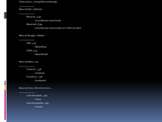Todos menus ,  uma perfeita combinação .______________Menu do Rod , Cafézinho______________Macarrao , 5.99		- Uma deliciosa macarronadaMacarraoII , 8.99		- Uma deliciosa macarronada com molho em dobroMenu do Douglas , Cafézão______________Café , 4.33		- MaravilhosoCaféII , 5.33			- MaravilhosoIIMenu do Bolha , Lixo______________Frutas (V)  , 3.38		- SaudaveisFrutasII (V)  , 7.38		- SaudaveisIIMenu do China , Ehmmmmmmm....______________Leite Desnatado , 3.69		- FrescoLeite DesnatadoII , 4.69		- FrescoII