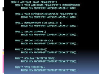 public abstract classMenuCompostopublicvoid adicionar(MenuCompostomenuComposto)thrownewUnsupportedOperationException();publicvoid remover(MenuCompostomenuComposto)thrownewUnsupportedOperationException();publicMenuCompostogetFilho(int i)thrownewUnsupportedOperationException();public String getNome()thrownewUnsupportedOperationException();public String getDescricao()thrownewUnsupportedOperationException();publicdoublegetPreco()thrownewUnsupportedOperationException();publicbooleanisVegetariano()thrownewUnsupportedOperationException();publicvoid imprimir()thrownewUnsupportedOperationException();