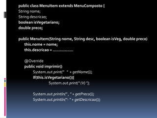 public class MenuItem extends MenuComposto{String nome;String descricao;booleanisVegetariano;doublepreco;publicMenuItem(String nome, String desc, booleanisVeg, doublepreco) this.nome = nome;this.descricao= .................	@Overridepublicvoid imprimir() 		System.out.print("   "  + getNome());If(this.isVegetariano()){			System.out.print(" (V) ");		System.out.println(" , " + getPreco());		System.out.println("- " + getDescricao());