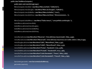 publicclassTestMenuComposto{	public static void main(String[] args) {MenuCompostomenuRod = new Menu("Menu do Rod", "Cafézinho");MenuCompostomenuDouglas = new Menu("Menu do Douglas", "Cafézão");MenuCompostomenuDoBolha = new Menu("Menu do Bolha", "Lixo");MenuCompostomenuDoChina = new Menu("Menu do China", "Ehmmmmmmm....");MenuCompostotodosMenus = new Menu("Todos menus", " uma perfeita combinação .");todosMenus.adicionar(menuRod);todosMenus.adicionar(menuDouglas);todosMenus.adicionar(menuDoBolha);todosMenus.adicionar(menuDoChina);menuRod.adicionar(newMenuItem("Macarrao", "Uma deliciosa macarronada", false, 5.99));menuRod.adicionar(newMenuItem("MacarraoII", "Uma deliciosa macarrona com molho dobro", false, 8.99));menuDouglas.adicionar(newMenuItem("Café", "Maravilhoso", false, 4.33));menuDouglas.adicionar(newMenuItem("CaféII", "MaravilhosoII", false, 5.33));menuDoBolha.adicionar(newMenuItem("Frutas", "Saudaveis", true, 3.38));menuDoBolha.adicionar(newMenuItem("FrutasII", "SaudaveisII", true, 7.38));menuDoChina.adicionar(newMenuItem("Leite Desnatado", "Fresco", false, 3.69));menuDoChina.adicionar(newMenuItem("Leite DesnatadoII", "FrescoII", false, 4.69));Garconetegarconete = newGarconete(todosMenus);garconete.imprimir();