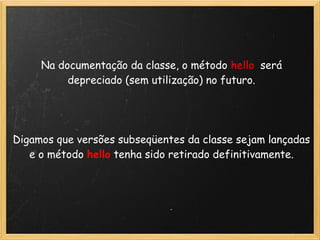 Na documentação da classe, o método hello será
          depreciado (sem utilização) no futuro.
                              
                              
                              
Digamos que versões subseqüentes da classe sejam lançadas
   e o método hello tenha sido retirado definitivamente. 
                              
 