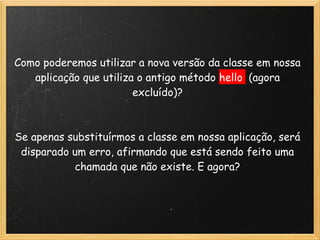 Como poderemos utilizar a nova versão da classe em nossa
    aplicação que utiliza o antigo método hello (agora
                         excluído)?
                               
                               
Se apenas substituírmos a classe em nossa aplicação, será
 disparado um erro, afirmando que está sendo feito uma
            chamada que não existe. E agora?
 