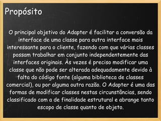 Propósito

 O principal objetivo do Adapter é facilitar a conversão da
     interface de uma classe para outra interface mais
interessante para o cliente, fazendo com que várias classes
   possam trabalhar em conjunto independentemente das
   interfaces originais. Às vezes é preciso modificar uma
 classe que não pode ser alterada adequadamente devido à
     falta do código fonte (alguma biblioteca de classes
comercial), ou por alguma outra razão. O Adapter é uma das
 formas de modificar classes nestas circunstâncias, sendo
classificado com a de finalidade estrutural e abrange tanto
             escopo de classe quanto de objeto.
 