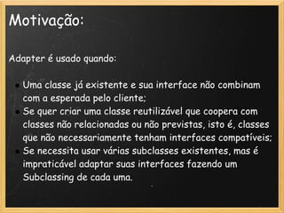 Motivação:

Adapter é usado quando:

   Uma classe já existente e sua interface não combinam
   com a esperada pelo cliente;
   Se quer criar uma classe reutilizável que coopera com
   classes não relacionadas ou não previstas, isto é, classes
   que não necessariamente tenham interfaces compatíveis;
   Se necessita usar várias subclasses existentes, mas é
   impraticável adaptar suas interfaces fazendo um
   Subclassing de cada uma.
 