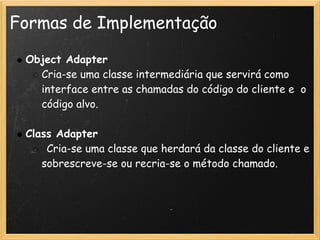 Formas de Implementação

    Object Adapter
      Cria-se uma classe intermediária que servirá como
      interface entre as chamadas do código do cliente e  o
      código alvo.
 
    Class Adapter
        Cria-se uma classe que herdará da classe do cliente e
       sobrescreve-se ou recria-se o método chamado.
 