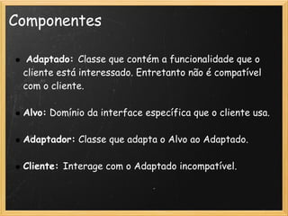 Componentes

     Adaptado: Classe que contém a funcionalidade que o
    cliente está interessado. Entretanto não é compatível
    com o cliente.
 
    Alvo: Domínio da interface específica que o cliente usa.
 
    Adaptador: Classe que adapta o Alvo ao Adaptado.
 
    Cliente: Interage com o Adaptado incompatível.
 