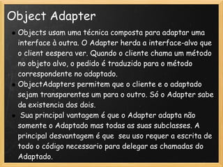 Object Adapter
 Objects usam uma técnica composta para adaptar uma
 interface à outra. O Adapter herda a interface-alvo que
 o client eespera ver. Quando o cliente chama um método
 no objeto alvo, o pedido é traduzido para o método
 correspondente no adaptado.
 ObjectAdapters permitem que o cliente e o adaptado
 sejam transparentes um para o outro. Só o Adapter sabe
 da existencia dos dois.
  Sua principal vantagem é que o Adapter adapta não
 somente o Adaptado mas todas as suas subclasses. A
 principal desvantagem é que  seu uso requer a escrita de
 todo o código necessario para delegar as chamadas do
 Adaptado.
 