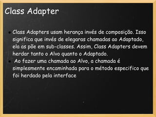 Class Adapter

    Class Adapters usam herança invés de composição. Isso
    significa que invés de elegaras chamadas ao Adaptado,
    ela as põe em sub-classes. Assim, Class Adapters devem
    herdar tanto o Alvo quanto o Adaptado.
     Ao fazer uma chamada ao Alvo, a chamada é
    simplesmente encaminhada para o método especifico que
    foi herdado pela interface
 
 
 
 
 
 