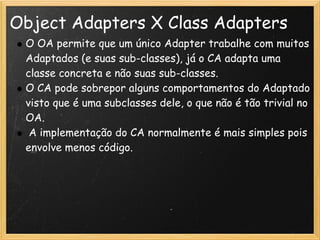 Object Adapters X Class Adapters
 O OA permite que um único Adapter trabalhe com muitos
 Adaptados (e suas sub-classes), já o CA adapta uma
 classe concreta e não suas sub-classes.
 O CA pode sobrepor alguns comportamentos do Adaptado
 visto que é uma subclasses dele, o que não é tão trivial no
 OA.
  A implementação do CA normalmente é mais simples pois
 envolve menos código.
 