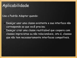 Aplicabilidade

Use o Padrão Adapter quando: 
 
   Desejar usar uma classe existente e sua interface não
   corresponde ao que você precisa;
   Desejar criar uma classe reutilizável que coopera com
   classes imprevistas ou não relacionáveis, isto é, classes
   que não tem necessariamente interfaces compatíveis.
 