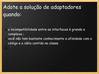 Adote a solução de adaptadores
quando:

 a incompatibilidade entre as interfaces é grande e
 complexa ;
 você não tem bastante conhecimento e afinidade com o
 código e a idéia contida na classe
  
 