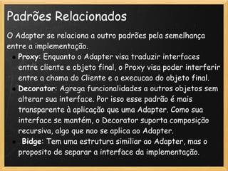 Padrões Relacionados
O Adapter se relaciona a outro padrões pela semelhança
entre a implementação.
   Proxy: Enquanto o Adapter visa traduzir interfaces
   entre cliente e objeto final, o Proxy visa poder interferir
   entre a chama do Cliente e a execucao do objeto final.
   Decorator: Agrega funcionalidades a outros objetos sem
   alterar sua interface. Por isso esse padrão é mais
   transparente à aplicação que uma Adapter. Como sua
   interface se mantém, o Decorator suporta composição
   recursiva, algo que nao se aplica ao Adapter.
    Bidge: Tem uma estrutura similiar ao Adapter, mas o
   proposito de separar a interface da implementação.
 