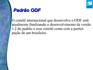 Padrão ODF O ODF é um padrão aberto e pode ser implementado em qualquer programa de computador sem a necessidade de nenhum pagamento adicional, podendo assim ser usado até por sistemas desenvolvidos pelas empresas para sua utilização interna, como sistemas de gestão empresarial.  