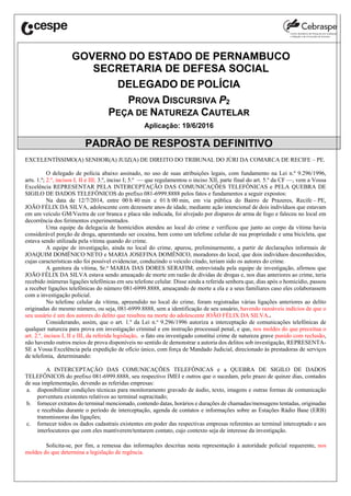 GOVERNO DO ESTADO DE PERNAMBUCO
SECRETARIA DE DEFESA SOCIAL
DELEGADO DE POLÍCIA
PROVA DISCURSIVA P2
PEÇA DE NATUREZA CAUTELAR
Aplicação: 19/6/2016
PADRÃO DE RESPOSTA DEFINITIVO
EXCELENTÍSSIMO(A) SENHOR(A) JUIZ(A) DE DIREITO DO TRIBUNAL DO JÚRI DA COMARCA DE RECIFE ‒ PE.
O delegado de polícia abaixo assinado, no uso de suas atribuições legais, com fundamento na Lei n.º 9.296/1996,
arts. 1.º; 2.º, incisos I, II e III; 3.º, inciso I; 5.º — que regulamentou o inciso XII, parte final do art. 5.º da CF —, vem a Vossa
Excelência REPRESENTAR PELA INTERCEPTAÇÃO DAS COMUNICAÇÕES TELEFÔNICAS e PELA QUEBRA DE
SIGILO DE DADOS TELEFÔNICOS do prefixo 081-6999.8888 pelos fatos e fundamentos a seguir expostos:
Na data de 12/7/2014, entre 00 h 40 min e 01 h 00 min, em via pública do Bairro de Prazeres, Recife ‒ PE,
JOÃO FÉLIX DA SILVA, adolescente com dezessete anos de idade, mediante ação intencional de dois indivíduos que estavam
em um veículo GM/Vectra de cor branca e placa não indicada, foi alvejado por disparos de arma de fogo e faleceu no local em
decorrência dos ferimentos experimentados.
Uma equipe da delegacia de homicídios atendeu ao local do crime e verificou que junto ao corpo da vítima havia
considerável porção de droga, aparentando ser cocaína, bem como um telefone celular de sua propriedade e uma bicicleta, que
estava sendo utilizada pela vítima quando do crime.
A equipe de investigação, ainda no local do crime, apurou, preliminarmente, a partir de declarações informais de
JOAQUIM DOMÊNICO NETO e MARIA JOSEFINA DOMÊNICO, moradores do local, que dois indivíduos desconhecidos,
cujas características não foi possível evidenciar, conduzindo o veículo citado, teriam sido os autores do crime.
A genitora da vítima, Sr.a
MARIA DAS DORES SERAFIM, entrevistada pela equipe de investigação, afirmou que
JOÃO FÉLIX DA SILVA estava sendo ameaçado de morte em razão de dívidas de drogas e, nos dias anteriores ao crime, teria
recebido inúmeras ligações telefônicas em seu telefone celular. Disse ainda a referida senhora que, dias após o homicídio, passou
a receber ligações telefônicas do número 081-6999.8888, ameaçando de morte a ela e a seus familiares caso eles colaborassem
com a investigação policial.
No telefone celular da vítima, apreendido no local do crime, foram registradas várias ligações anteriores ao delito
originadas do mesmo número, ou seja, 081-6999.8888, sem a identificação de seu usuário, havendo razoáveis indícios de que o
seu usuário é um dos autores do delito que resultou na morte do adolescente JOÃO FÉLIX DA SILVA..
Considerando, assim, que o art. 1.º da Lei n.o
9.296/1996 autoriza a interceptação de comunicações telefônicas de
qualquer natureza para prova em investigação criminal e em instrução processual penal, e que, nos moldes do que preceitua o
art. 2.º, incisos I, II e III, da referida legislação, o fato ora investigado constitui crime de natureza grave punido com reclusão,
não havendo outros meios de prova disponíveis no sentido de demonstrar a autoria dos delitos sob investigação, REPRESENTA-
SE a Vossa Excelência pela expedição de ofício único, com força de Mandado Judicial, direcionado às prestadoras de serviços
de telefonia, determinando:
A INTERCEPTAÇÃO DAS COMUNICAÇÕES TELEFÔNICAS e a QUEBRA DE SIGILO DE DADOS
TELEFÔNICOS do prefixo 081-6999.8888, seu respectivo IMEI e outros que o sucedam, pelo prazo de quinze dias, contados
de sua implementação, devendo as referidas empresas:
a. disponibilizar condições técnicas para monitoramento gravado de áudio, texto, imagens e outras formas de comunicação
porventura existentes relativos ao terminal supracitado;
b. fornecer extratos do terminal mencionado, contendo datas, horários e durações de chamadas/mensagens tentadas, originadas
e recebidas durante o período de interceptação, agenda de contatos e informações sobre as Estações Rádio Base (ERB)
transmissoras das ligações;
c. fornecer todos os dados cadastrais existentes em poder das respectivas empresas referentes ao terminal interceptado e aos
interlocutores que com eles mantiverem/tentarem contato, cujo contexto seja de interesse da investigação.
Solicita-se, por fim, a remessa das informações descritas nesta representação à autoridade policial requerente, nos
moldes do que determina a legislação de regência.
 