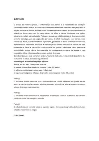 QUESTÃO 39
O avanço da fronteira agrícola, a uniformização dos plantios e a instabilidade das condições
climáticas durante a estação de cultivo das culturas têm determinado uma maior atenção quanto às
pragas, em especial durante as fases iniciais do desenvolvimento, devido ao comprometimento do
estande da lavoura por meio do maior número de falhas e plantas dominadas, que podem,
futuramente, reduzir a produtividade. Proteger a lavoura nos estádios iniciais de desenvolvimento é
a melhor estratégia, pois as pragas são, por vezes, de difícil visualização, e as plantas, muito
vulneráveis. Assim, quando identificado o problema, geralmente os danos podem ser irreversíveis,
dependendo da plasticidade fenotípica. A manutenção do número adequado de plantas por área,
diminuindo as falhas e permitindo a uniformidade das plantas, constitui-se como garantia de
produtividade, embora não se deva descuidar do monitoramento constante da lavoura e, caso
necessário, utilizar métodos auxiliares para o controle de pragas.
Considerando que o texto acima tem caráter unicamente motivador, redija um texto dissertativo de,
no máximo, 15 linhas, acerca do seguinte tema:
Biotecnologias de controle das pragas agrícolas.
Aborde, em seu texto, os seguintes aspectos:
a) pressão de seleção e resistência a insetos; (valor: 3,0 pontos)
b) cultivares resistentes a insetos; (valor: 3,0 pontos)
c) segurança biológica na utilização de produtos biotecnológicos. (valor: 4,0 pontos)
Parte (a)
O estudante deverá mencionar que a uniformidade dos cultivos modernos em grande escala,
aliado ao uso de agrotóxicos muito seletivos aumentam a pressão de seleção e assim permitem a
seleção de pragas mais resistentes.
Parte (b)
O estudante deverá mencionar os mecanismos de obtenção e indicar a utilização de cultivares
comerciais, como por exemplo, o milho Bt.
Parte (c)
O estudante deverá comentar sobre os aspectos legais e de manejo dos produtos biotecnológicos
utilizados no controle de pragas.
QUESTÃO 40
 