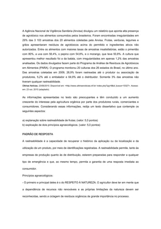 A Agência Nacional de Vigilância Sanitária (Anvisa) divulgou um relatório que aponta alta presença
de agrotóxico nos alimentos consumidos pelos brasileiros. Foram encontradas irregularidades em
29% das 3 103 amostras dos 20 alimentos coletadas pela Anvisa. Frutas, verduras, legumes e
grãos apresentaram resíduos de agrotóxicos acima do permitido e ingredientes ativos não
autorizados. Entre os alimentos com maiores taxas de amostras insatisfatórias, estão o pimentão
com 80%, a uva com 56,4%, o pepino com 54,8%, e o morango, que teve 50,8%. A cultura que
apresentou melhor resultado foi a da batata, com irregularidades em apenas 1,2% das amostras
analisadas. Os dados divulgados fazem parte do Programa de Análise de Resíduos de Agrotóxicos
em Alimentos (PARA). O programa monitorou 20 culturas dos 26 estados do Brasil, no último ano.
Das amostras coletadas em 2009, 26,9% foram rastreadas até o produtor ou associação de
produtores, 5,2% até o embalador e 64,9% até o distribuidor. Somente 3% das amostras não
tiveram qualquer rastreabilidade.
Últimas Notícias, 23/06/2010. Disponível em: <http://www.ultimasnoticias.inf.br/ index.php?pg=8&id_busca=10327>. Acesso
em: 23 out. 2010 (adaptado).
As informações apresentadas no texto são preocupantes e têm conduzido a um aumento
crescente do interesse pela agricultura orgânica por parte dos produtores rurais, comerciantes e
consumidores. Considerando essas informações, redija um texto dissertativo que contemple os
seguintes aspectos:
a) explanação sobre rastreabilidade de frutas; (valor: 5,0 pontos)
b) explicação de dois princípios agroecológicos. (valor: 5,0 pontos)
PADRÃO DE RESPOSTA
A rastreabilidade é a capacidade de recuperar o histórico da aplicação ou da localização e da
utilização de um produto, por meio de identificações registradas. A rastreabilidade permite, tanto às
empresas de produção quanto às de distribuição, estarem preparadas para responder a qualquer
tipo de emergência e que, ao mesmo tempo, permita a garantia de uma resposta imediata ao
consumidor.
Princípios agroecológicos:
- O primeiro e principal deles é o do RESPEITO À NATUREZA. O agricultor deve ter em mente que
a dependência de recursos não renováveis e as próprias limitações da natureza devem ser
reconhecidas, sendo a ciclagem de resíduos orgânicos de grande importância no processo.
 