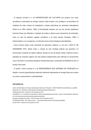 - O segundo princípio é o da DIVERSIFICAÇÃO DE CULTURAS que propicia uma maior
abundância e diversidade de inimigos naturais. Estes tendem a ser polífagos e se beneficiam da
existência de maior número de hospedeiros e presas alternativas em ambientes heterogêneos
(Risch et al, 1983; Liebman, 1996). A diversificação espacial, por sua vez, permite estabelecer
barreiras físicas que dificultam a migração de insetos e alteram seus mecanismos de orientação,
como no caso de espécies vegetais aromáticas e de porte elevado (Venegas, 1996). A
biodiversidade é, por conseguinte, um elemento-chave da tão desejada sustentabilidade.
- Outro princípio básico muito importante da agricultura orgânica é o de que o SOLO É UM
ORGANISMO VIVO. Desse modo, o manejo do solo privilegia práticas que garantam um
fornecimento constante de matéria orgânica, através do uso de adubos verdes, cobertura morta e
aplicação de composto orgânico que são práticas indispensáveis para estimular os componentes
vivos e favorecer os processos biológicos fundamentais para a construção da fertilidade do solo no
sentido mais amplo.
- O quarto e último princípio é o da INDEPENDÊNCIA DOS SISTEMAS DE PRODUÇÃO em
relação a insumos agroindustriais adquiridos altamente dependentes de energia fóssil que oneram
os custos e comprometem a sustentabilidade.
REFERÊNCIAS
Cultivo do Café Orgânico. Embrapa Agrobiologia. Sistemas de Produção, 2. ISSN 1806-2830 Versão Eletrônica. Jan/2006.
Disponível em:< http://www.cnpab.embrapa.br/publicacoes/sistemasdeproducao/
cafe/fundamentos.htm> Acesso em 28 de agosto de 2010.
FACHINELLO, J.C. Fruticultura Fundamentos e Práticas. Rastreabilidade para frutas in natura e industrializadas. Disponível
em: http://www.cpact.embrapa.br/publicacoes/download/livro/
fruticultura_fundamentos_pratica/ 13.5.htm Acesso em 28 de agosto de 2010.
ÚLTIMAS NOTÍCIAS. 2010. Disponível em: < http://www.ultimasnoticias.inf.br/index.php?pg=8&id_
busca=10327>. Acesso em 28 de agosto de 2010.
 